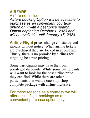 Airfare Airfare not included Airfare booking Option will be available to purchase as an convenient courtesy option only with a best price search; Option beginning October 1, 2023 and will be available until January 15, 2024.  Airline Flight prices change constantly and rapidly without notice. When airline tickets are purchased they are locked in at cost rate. Thusly, there is no promise by airlines for targeting best rate pricing.  Some participants may have their own privileged discounts. While some participants will want to look for the best airline price they can find. While there are other participants that want a one-stop-shop complete package with airline inclusive.   For these reasons as a courtesy we will offer airline flight bookings as a convenient purchase option only.